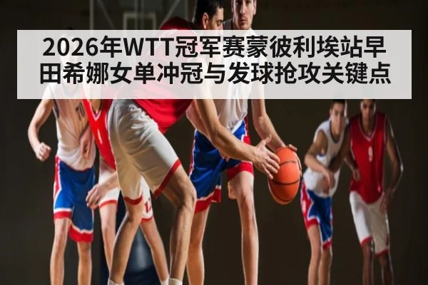 2026年WTT冠军赛蒙彼利埃站早田希娜女单冲冠与发球抢攻关键点（hth）